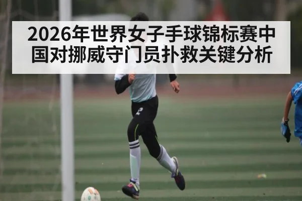 2026年世界女子手球锦标赛中国对挪威守门员扑救关键分析